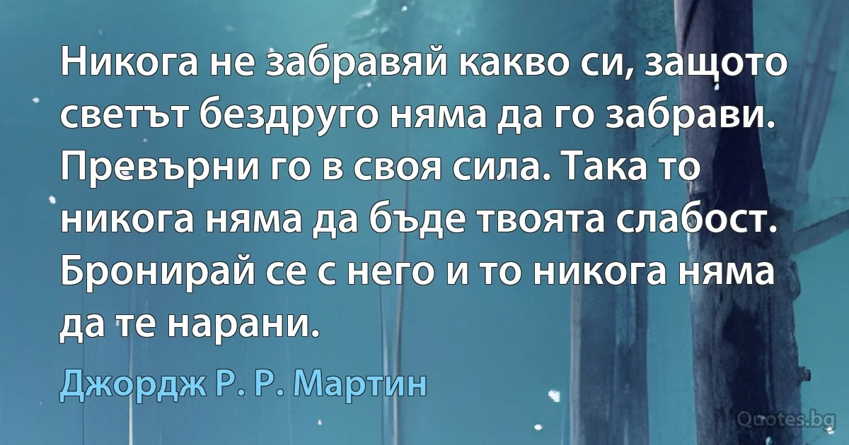 Никога не забравяй какво си, защото светът бездруго няма да го забрави. Превърни го в своя сила. Така то никога няма да бъде твоята слабост. Бронирай се с него и то никога няма да те нарани. (Джордж Р. Р. Мартин)