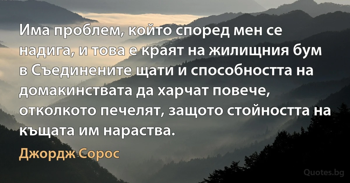 Има проблем, който според мен се надига, и това е краят на жилищния бум в Съединените щати и способността на домакинствата да харчат повече, отколкото печелят, защото стойността на къщата им нараства. (Джордж Сорос)