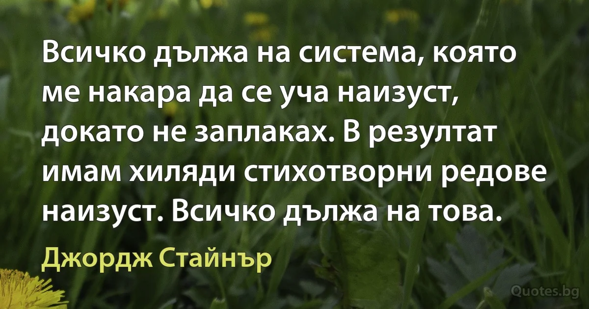 Всичко дължа на система, която ме накара да се уча наизуст, докато не заплаках. В резултат имам хиляди стихотворни редове наизуст. Всичко дължа на това. (Джордж Стайнър)