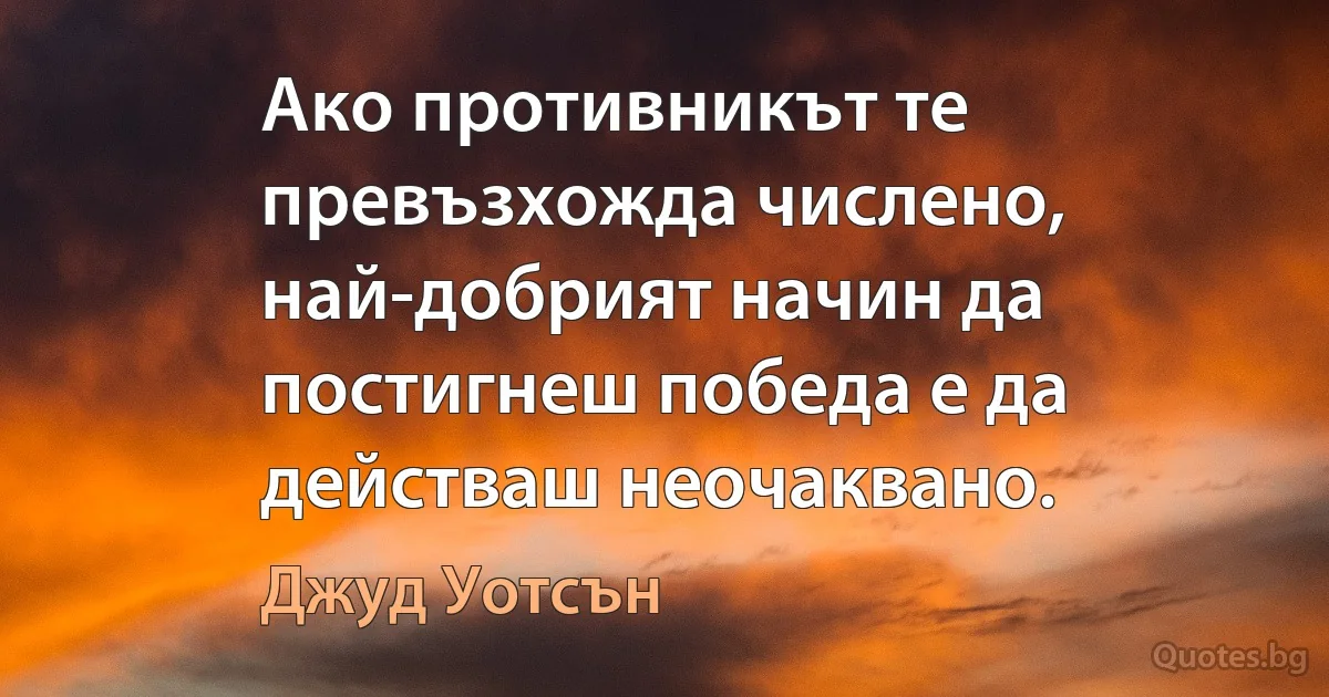 Ако противникът те превъзхожда числено, най-добрият начин да постигнеш победа е да действаш неочаквано. (Джуд Уотсън)