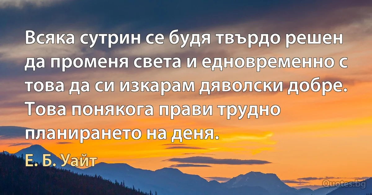 Всяка сутрин се будя твърдо решен да променя света и едновременно с това да си изкарам дяволски добре. Това понякога прави трудно планирането на деня. (Е. Б. Уайт)