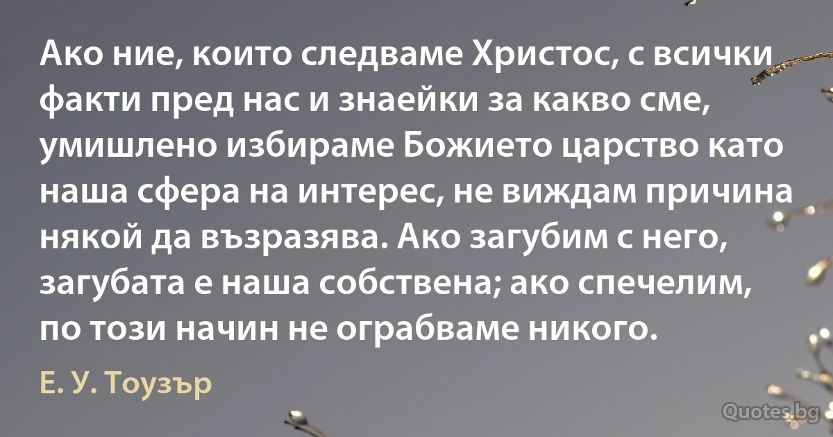 Ако ние, които следваме Христос, с всички факти пред нас и знаейки за какво сме, умишлено избираме Божието царство като наша сфера на интерес, не виждам причина някой да възразява. Ако загубим с него, загубата е наша собствена; ако спечелим, по този начин не ограбваме никого. (Е. У. Тоузър)