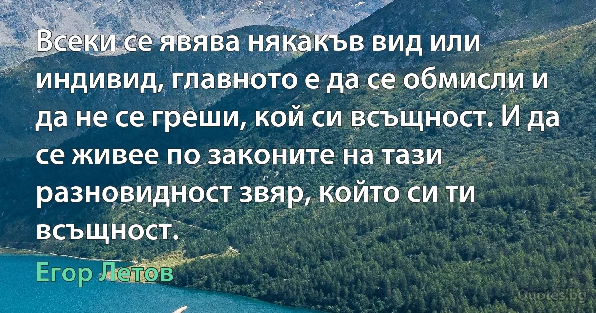 Всеки се явява някакъв вид или индивид, главното е да се обмисли и да не се греши, кой си всъщност. И да се живее по законите на тази разновидност звяр, който си ти всъщност. (Егор Летов)