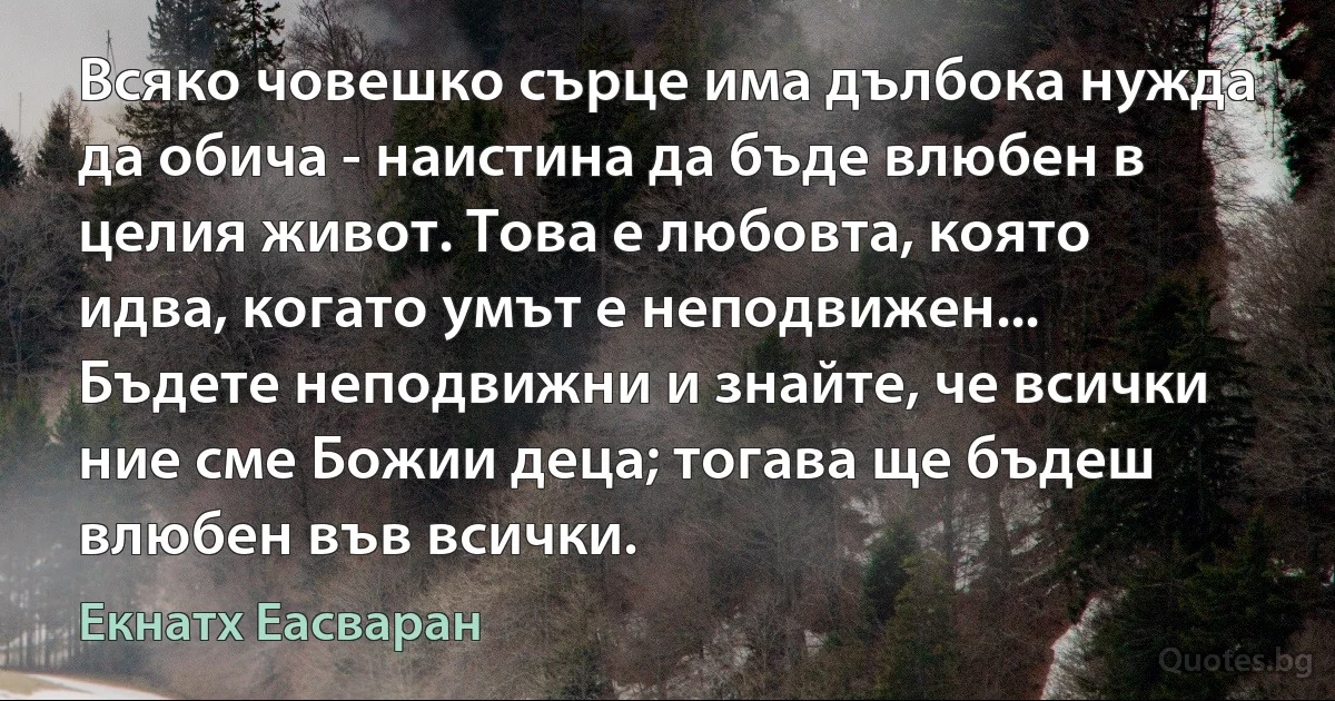 Всяко човешко сърце има дълбока нужда да обича - наистина да бъде влюбен в целия живот. Това е любовта, която идва, когато умът е неподвижен... Бъдете неподвижни и знайте, че всички ние сме Божии деца; тогава ще бъдеш влюбен във всички. (Екнатх Еасваран)