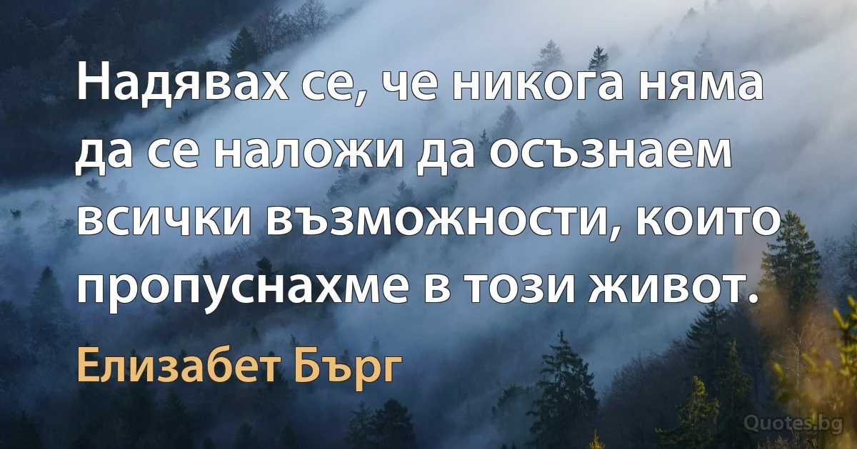 Надявах се, че никога няма да се наложи да осъзнаем всички възможности, които пропуснахме в този живот. (Елизабет Бърг)