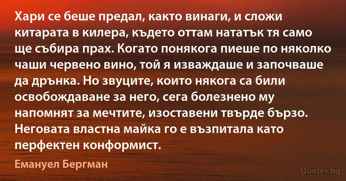 Хари се беше предал, както винаги, и сложи китарата в килера, където оттам нататък тя само ще събира прах. Когато понякога пиеше по няколко чаши червено вино, той я изваждаше и започваше да дрънка. Но звуците, които някога са били освобождаване за него, сега болезнено му напомнят за мечтите, изоставени твърде бързо. Неговата властна майка го е възпитала като перфектен конформист. (Емануел Бергман)