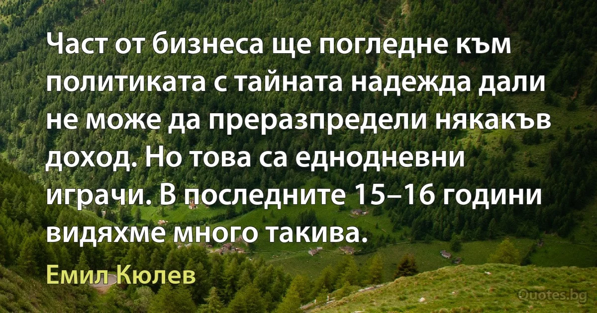 Част от бизнеса ще погледне към политиката с тайната надежда дали не може да преразпредели някакъв доход. Но това са еднодневни играчи. В последните 15–16 години видяхме много такива. (Емил Кюлев)