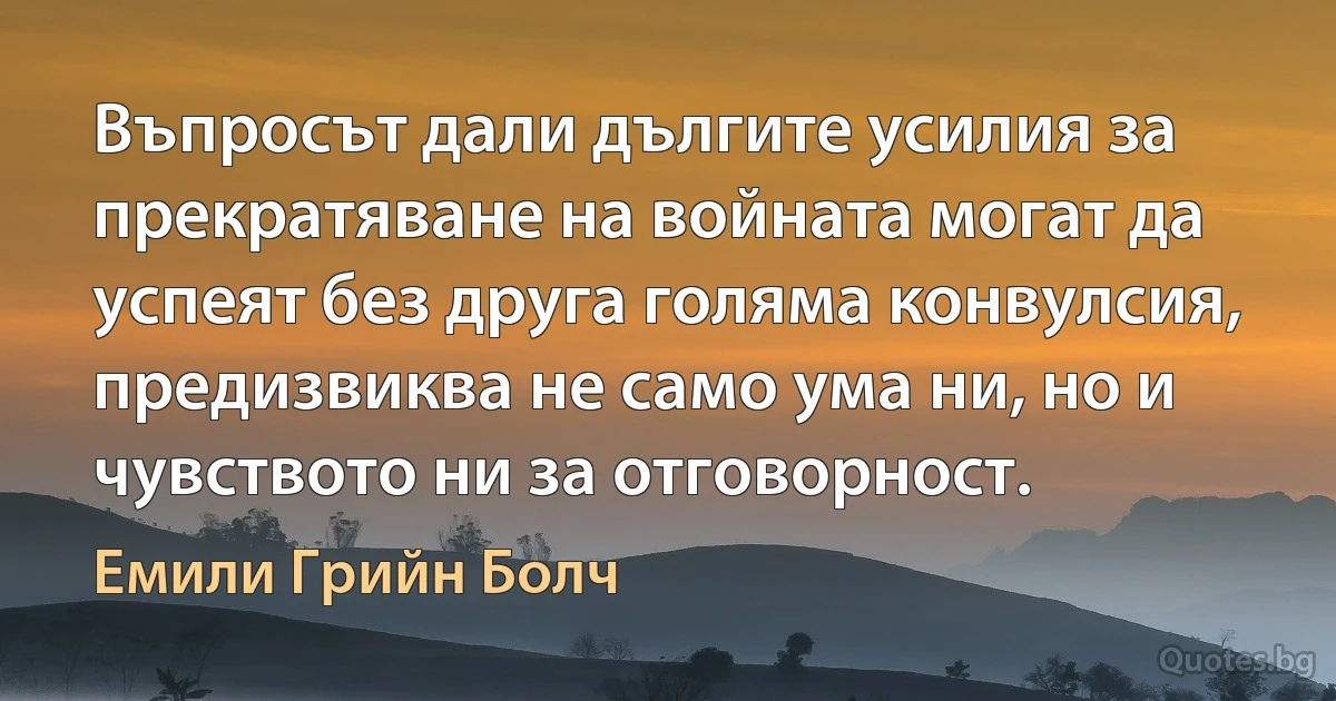 Въпросът дали дългите усилия за прекратяване на войната могат да успеят без друга голяма конвулсия, предизвиква не само ума ни, но и чувството ни за отговорност. (Емили Грийн Болч)