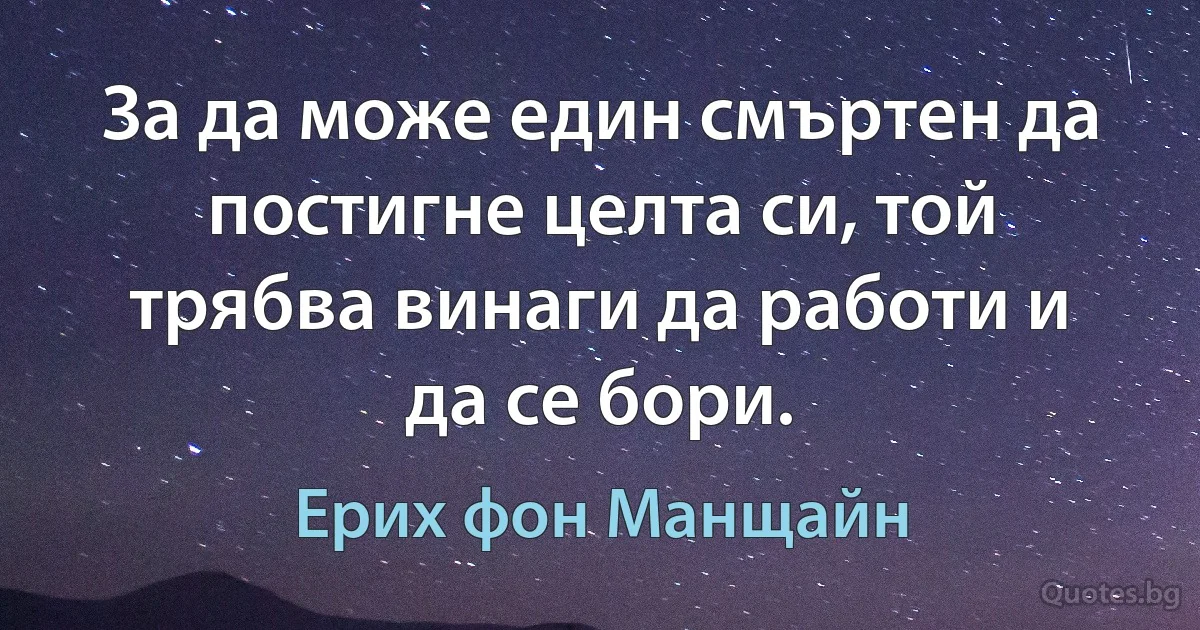 За да може един смъртен да постигне целта си, той трябва винаги да работи и да се бори. (Ерих фон Манщайн)