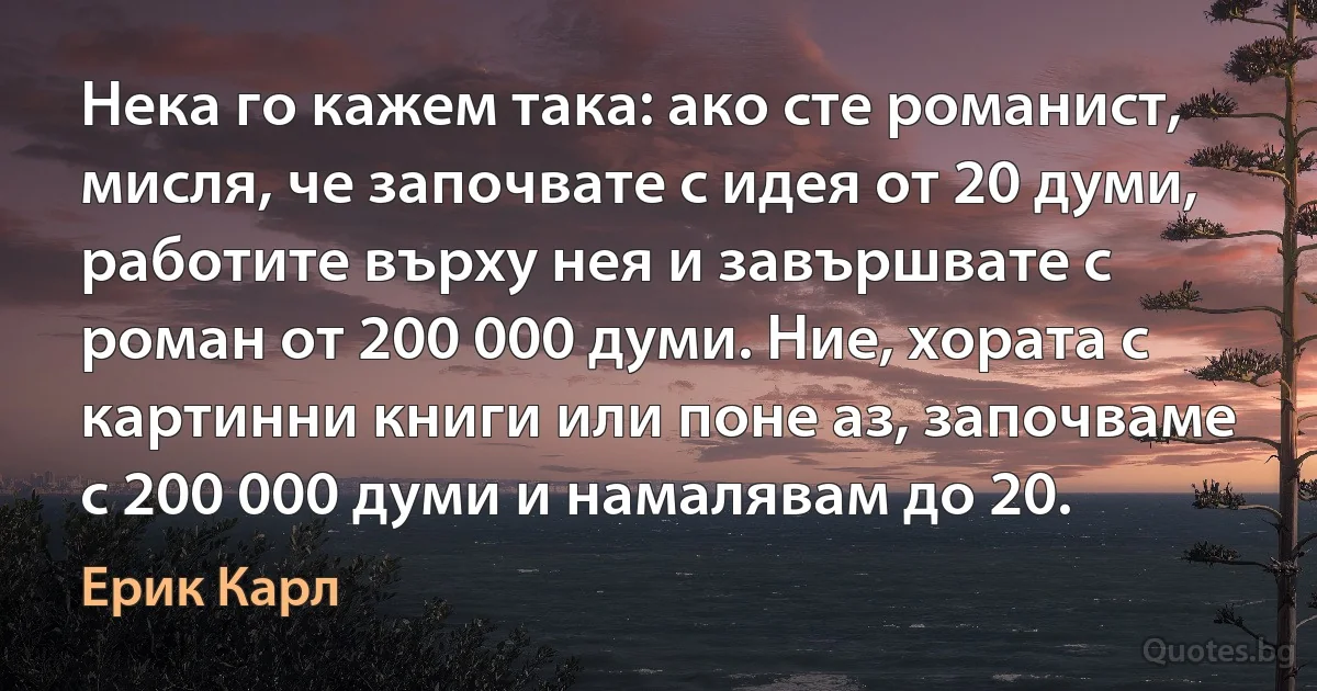 Нека го кажем така: ако сте романист, мисля, че започвате с идея от 20 думи, работите върху нея и завършвате с роман от 200 000 думи. Ние, хората с картинни книги или поне аз, започваме с 200 000 думи и намалявам до 20. (Ерик Карл)