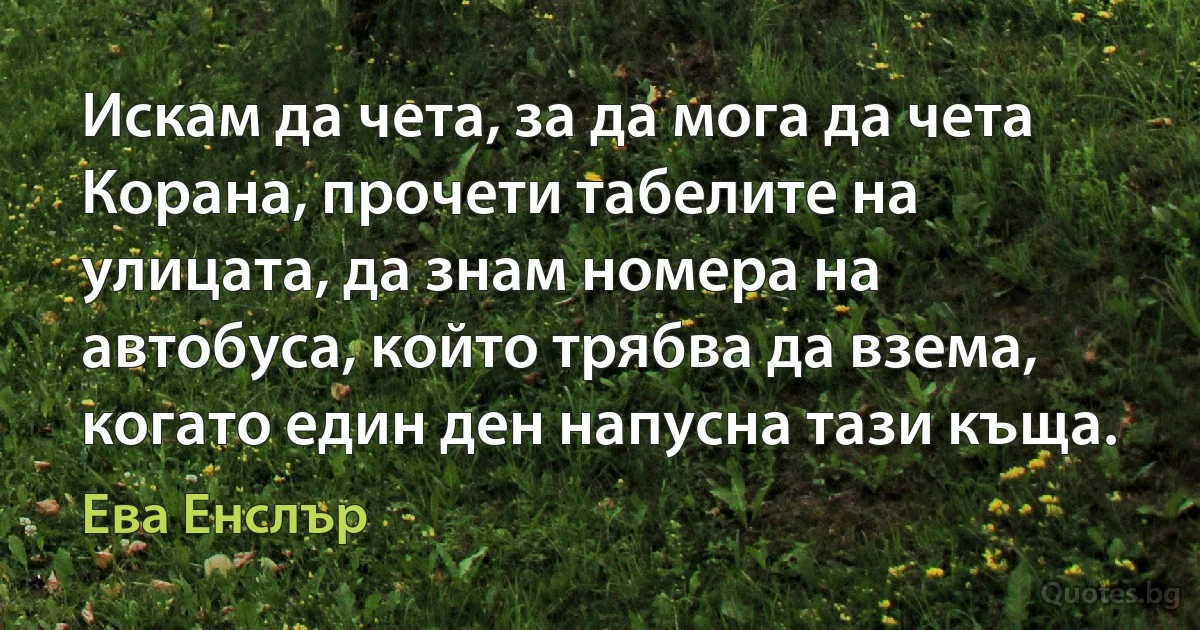 Искам да чета, за да мога да чета Корана, прочети табелите на улицата, да знам номера на автобуса, който трябва да взема, когато един ден напусна тази къща. (Ева Енслър)