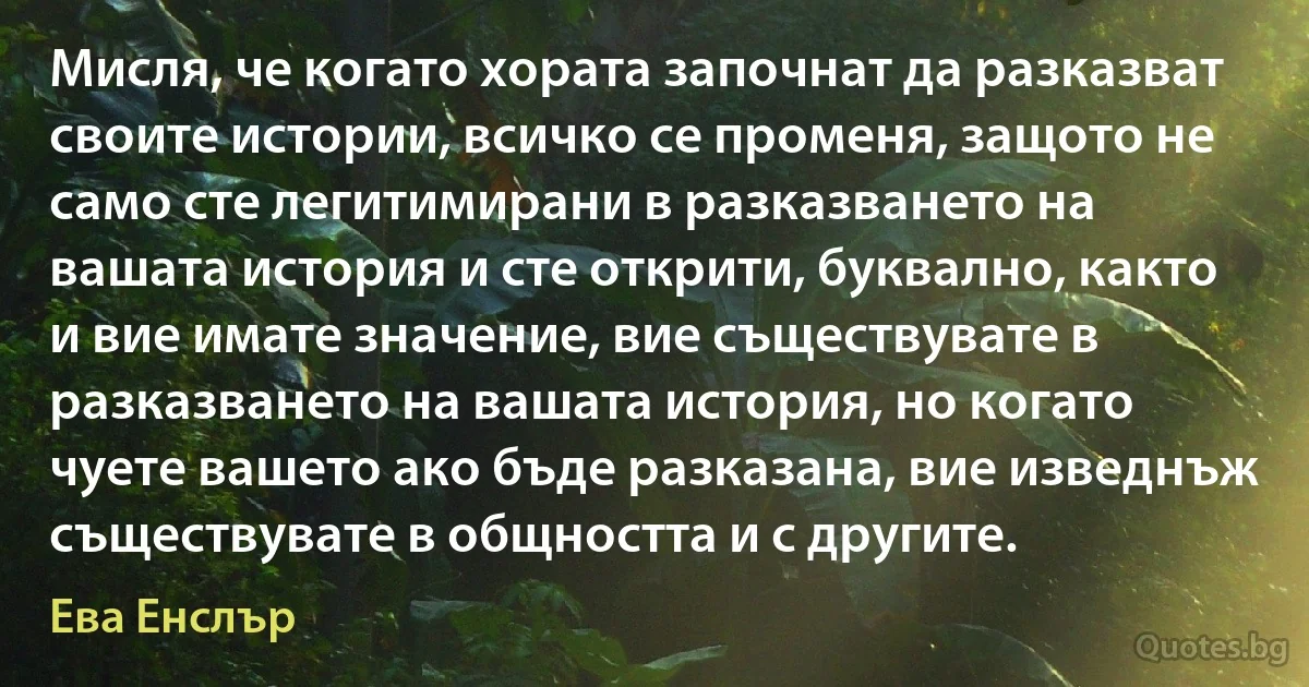 Мисля, че когато хората започнат да разказват своите истории, всичко се променя, защото не само сте легитимирани в разказването на вашата история и сте открити, буквално, както и вие имате значение, вие съществувате в разказването на вашата история, но когато чуете вашето ако бъде разказана, вие изведнъж съществувате в общността и с другите. (Ева Енслър)