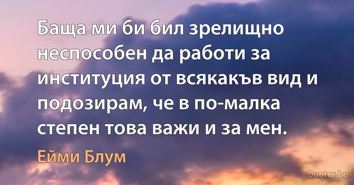 Баща ми би бил зрелищно неспособен да работи за институция от всякакъв вид и подозирам, че в по-малка степен това важи и за мен. (Ейми Блум)