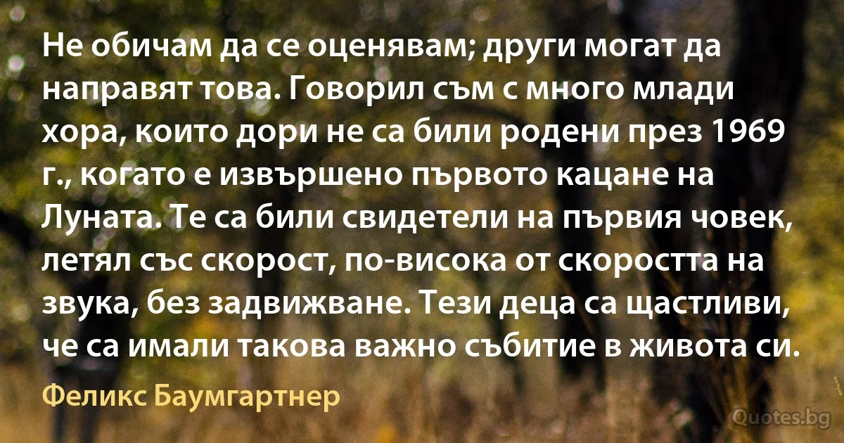 Не обичам да се оценявам; други могат да направят това. Говорил съм с много млади хора, които дори не са били родени през 1969 г., когато е извършено първото кацане на Луната. Те са били свидетели на първия човек, летял със скорост, по-висока от скоростта на звука, без задвижване. Тези деца са щастливи, че са имали такова важно събитие в живота си. (Феликс Баумгартнер)