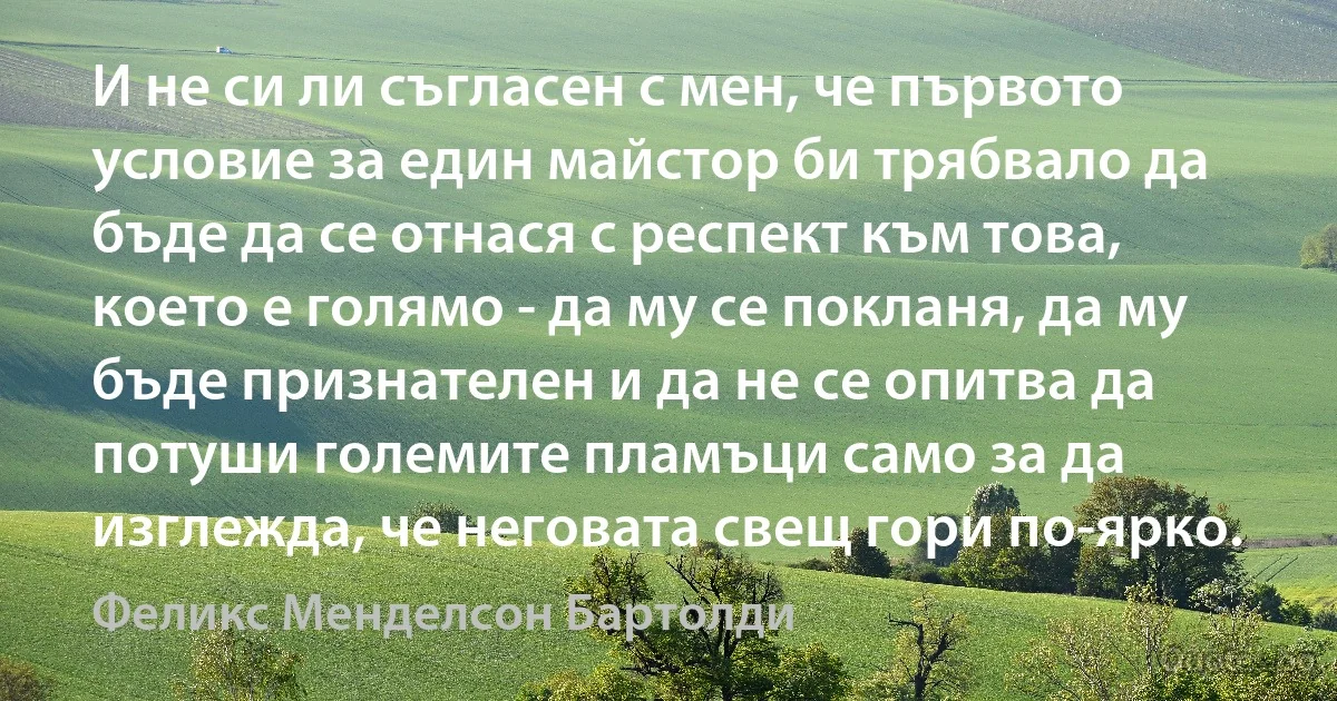 И не си ли съгласен с мен, че първото условие за един майстор би трябвало да бъде да се отнася с респект към това, което е голямо - да му се покланя, да му бъде признателен и да не се опитва да потуши големите пламъци само за да изглежда, че неговата свещ гори по-ярко. (Феликс Менделсон Бартолди)