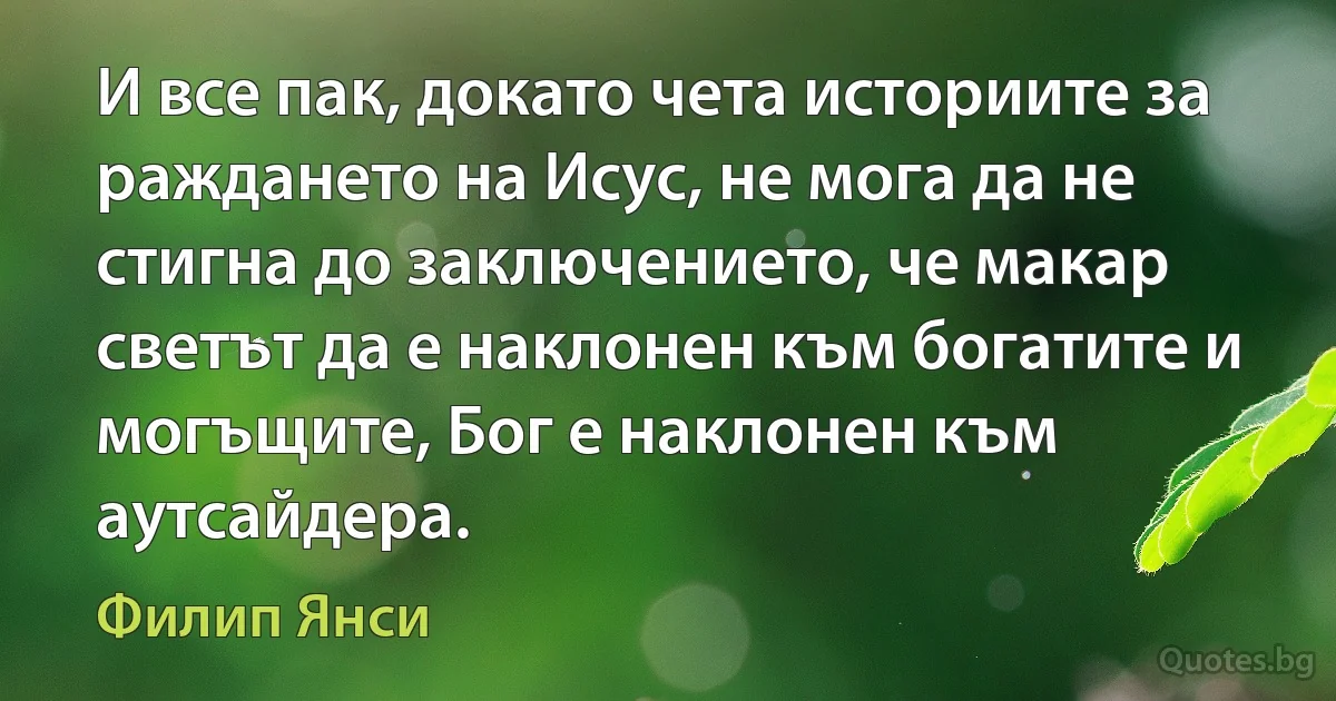 И все пак, докато чета историите за раждането на Исус, не мога да не стигна до заключението, че макар светът да е наклонен към богатите и могъщите, Бог е наклонен към аутсайдера. (Филип Янси)