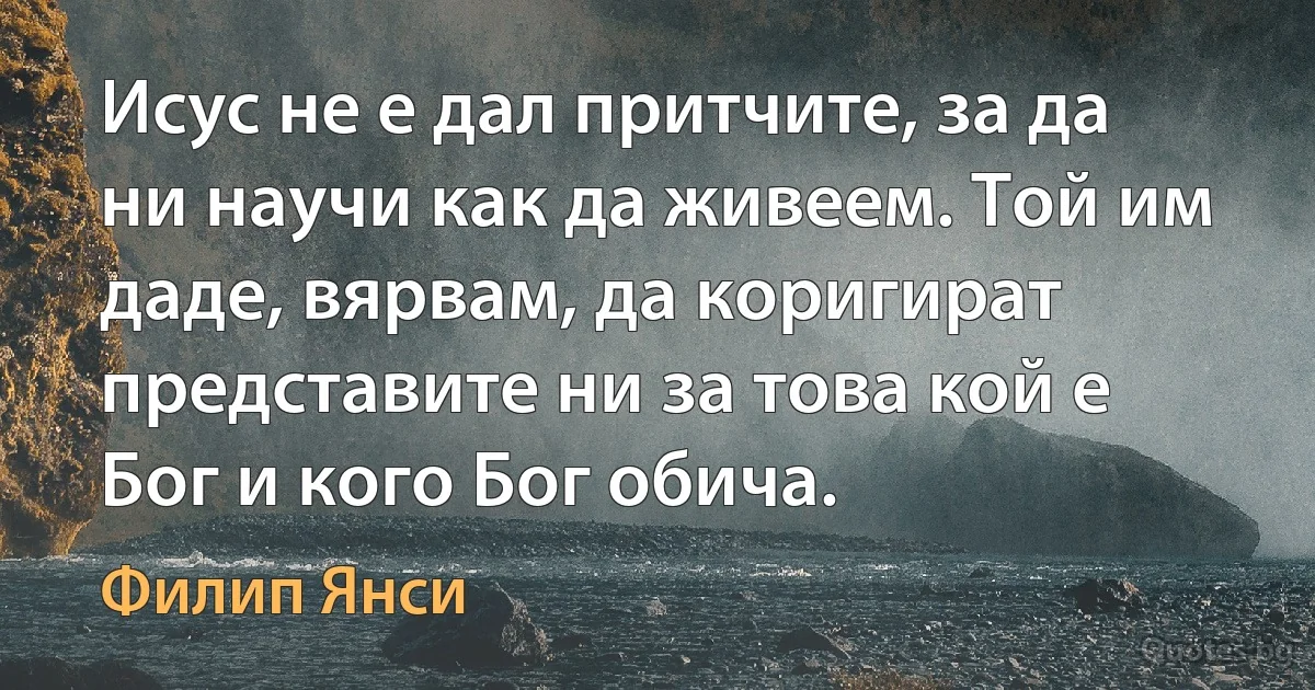 Исус не е дал притчите, за да ни научи как да живеем. Той им даде, вярвам, да коригират представите ни за това кой е Бог и кого Бог обича. (Филип Янси)