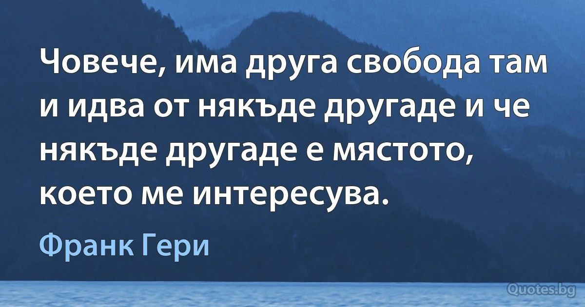 Човече, има друга свобода там и идва от някъде другаде и че някъде другаде е мястото, което ме интересува. (Франк Гери)