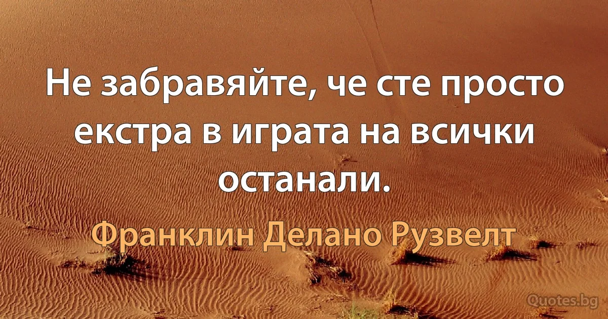 Не забравяйте, че сте просто екстра в играта на всички останали. (Франклин Делано Рузвелт)