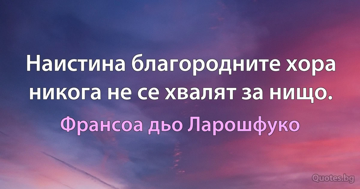 Наистина благородните хора никога не се хвалят за нищо. (Франсоа дьо Ларошфуко)