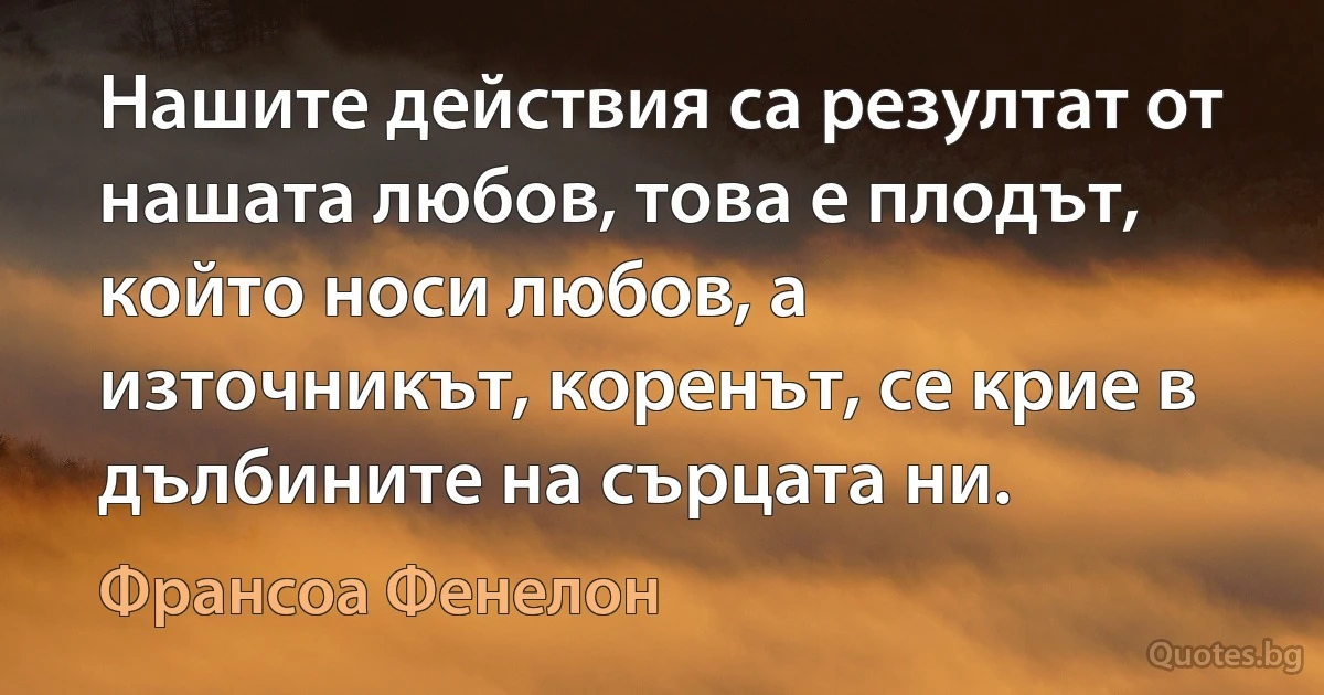 Нашите действия са резултат от нашата любов, това е плодът, който носи любов, а източникът, коренът, се крие в дълбините на сърцата ни. (Франсоа Фенелон)