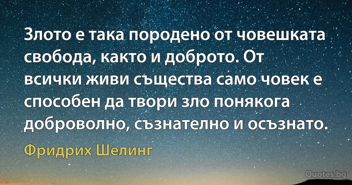 Злото е така породено от човешката свобода, както и доброто. От всички живи същества само човек е способен да твори зло понякога доброволно, съзнателно и осъзнато. (Фридрих Шелинг)