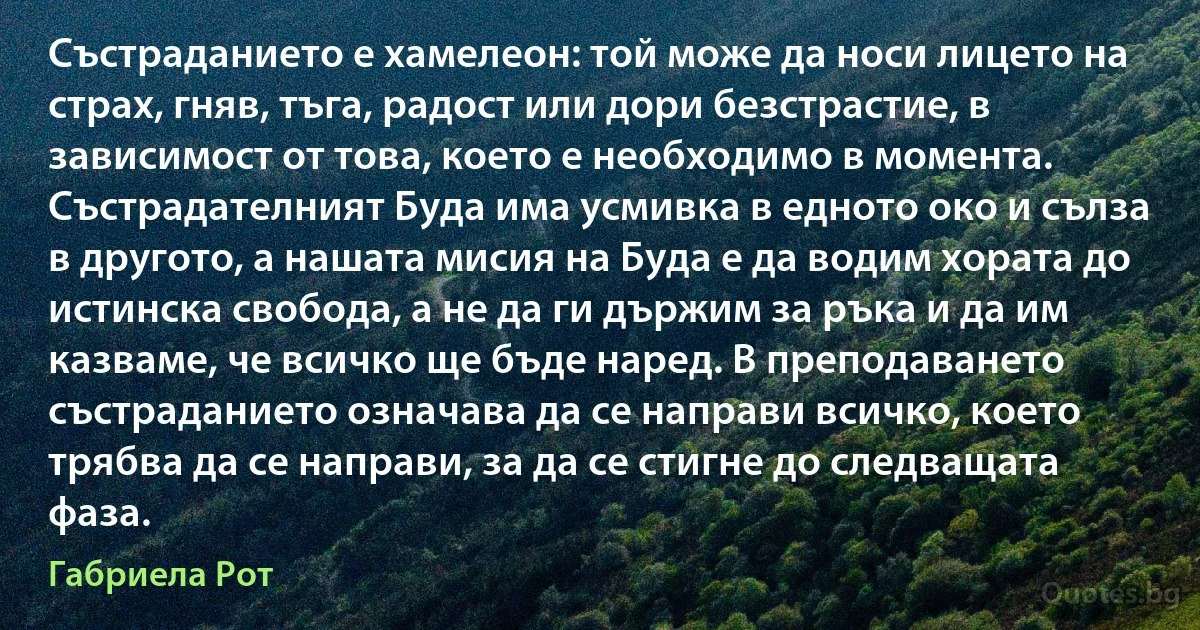 Състраданието е хамелеон: той може да носи лицето на страх, гняв, тъга, радост или дори безстрастие, в зависимост от това, което е необходимо в момента. Състрадателният Буда има усмивка в едното око и сълза в другото, а нашата мисия на Буда е да водим хората до истинска свобода, а не да ги държим за ръка и да им казваме, че всичко ще бъде наред. В преподаването състраданието означава да се направи всичко, което трябва да се направи, за да се стигне до следващата фаза. (Габриела Рот)