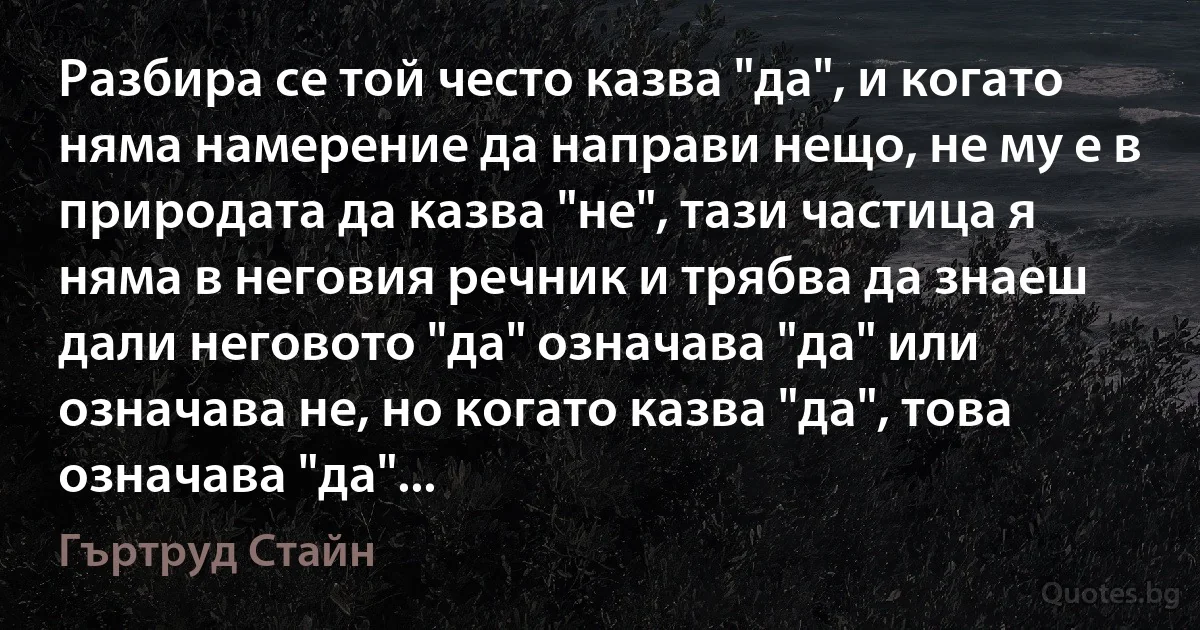 Разбира се той често казва "да", и когато няма намерение да направи нещо, не му е в природата да казва "не", тази частица я няма в неговия речник и трябва да знаеш дали неговото "да" означава "да" или означава не, но когато казва "да", това означава "да"... (Гъртруд Стайн)