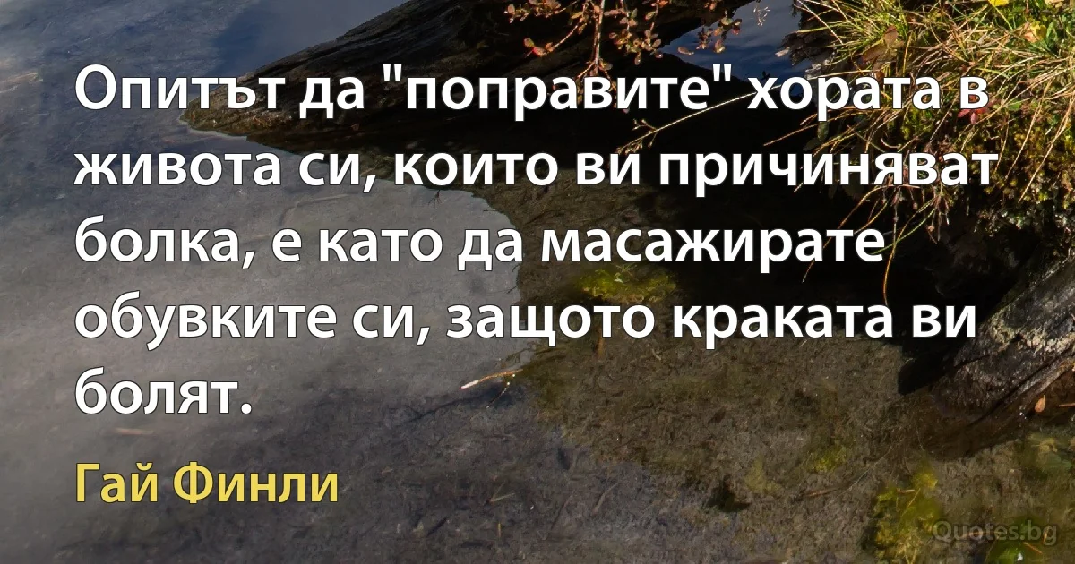 Опитът да "поправите" хората в живота си, които ви причиняват болка, е като да масажирате обувките си, защото краката ви болят. (Гай Финли)