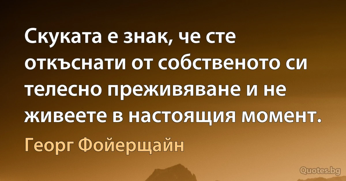 Скуката е знак, че сте откъснати от собственото си телесно преживяване и не живеете в настоящия момент. (Георг Фойерщайн)