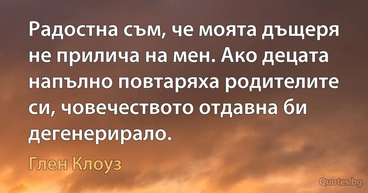 Радостна съм, че моята дъщеря не прилича на мен. Ако децата напълно повтаряха родителите си, човечеството отдавна би дегенерирало. (Глен Клоуз)