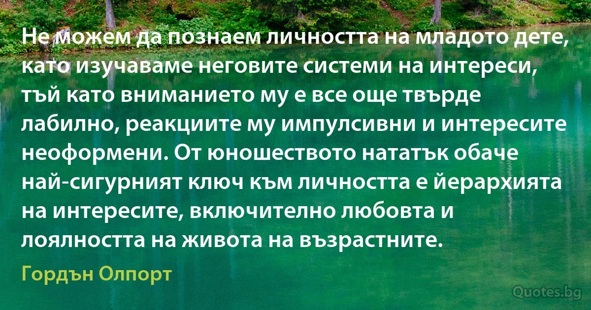 Не можем да познаем личността на младото дете, като изучаваме неговите системи на интереси, тъй като вниманието му е все още твърде лабилно, реакциите му импулсивни и интересите неоформени. От юношеството нататък обаче най-сигурният ключ към личността е йерархията на интересите, включително любовта и лоялността на живота на възрастните. (Гордън Олпорт)