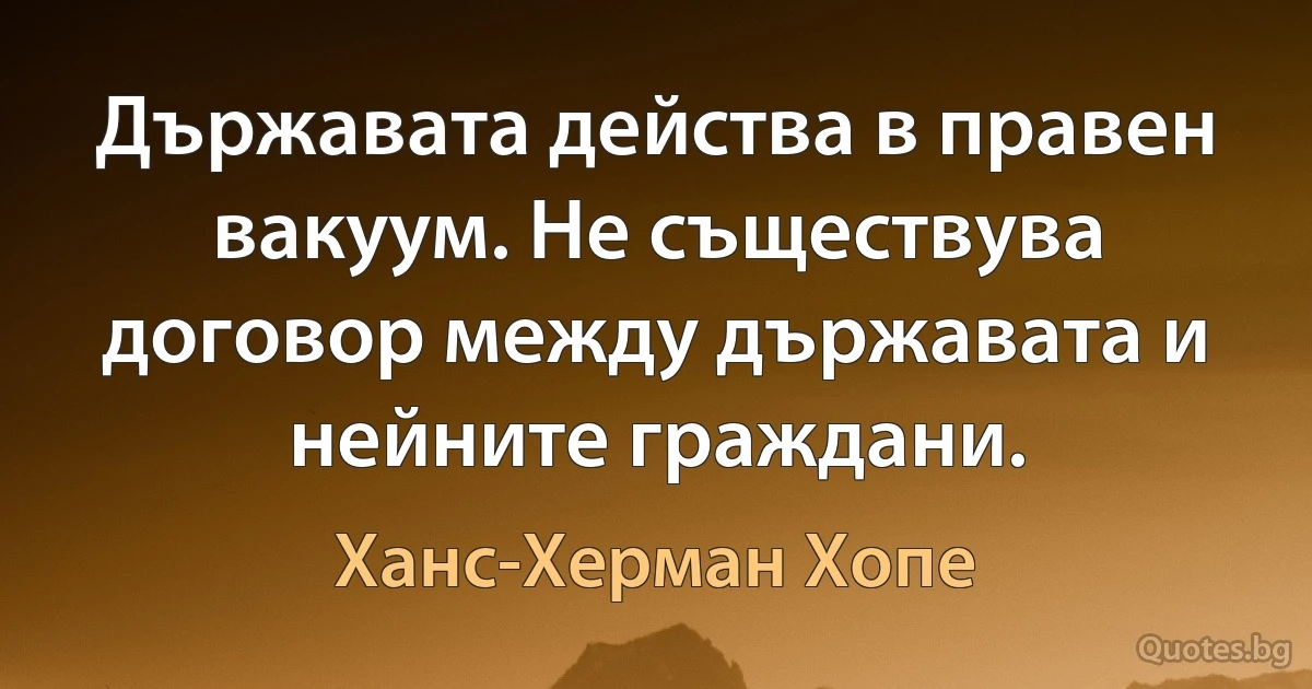 Държавата действа в правен вакуум. Не съществува договор между държавата и нейните граждани. (Ханс-Херман Хопе)