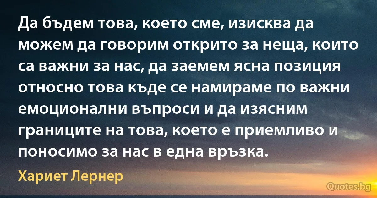 Да бъдем това, което сме, изисква да можем да говорим открито за неща, които са важни за нас, да заемем ясна позиция относно това къде се намираме по важни емоционални въпроси и да изясним границите на това, което е приемливо и поносимо за нас в една връзка. (Хариет Лернер)