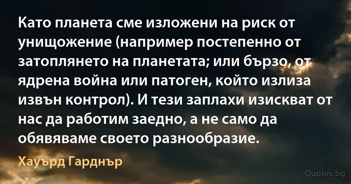 Като планета сме изложени на риск от унищожение (например постепенно от затоплянето на планетата; или бързо, от ядрена война или патоген, който излиза извън контрол). И тези заплахи изискват от нас да работим заедно, а не само да обявяваме своето разнообразие. (Хауърд Гарднър)