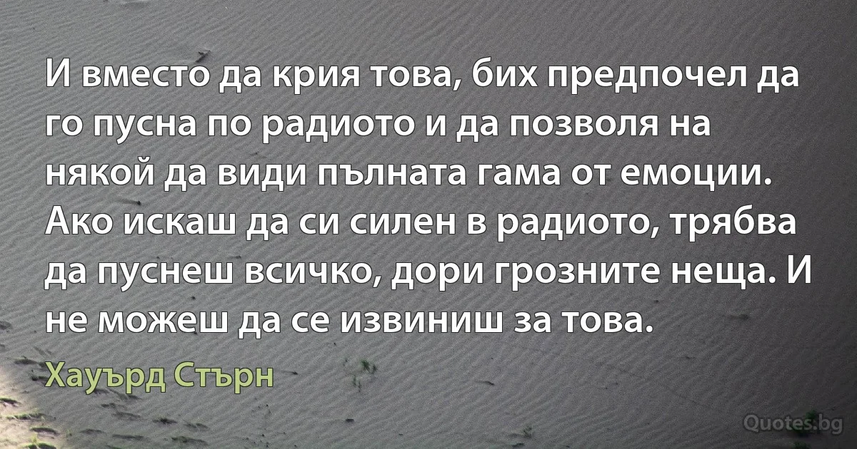 И вместо да крия това, бих предпочел да го пусна по радиото и да позволя на някой да види пълната гама от емоции. Ако искаш да си силен в радиото, трябва да пуснеш всичко, дори грозните неща. И не можеш да се извиниш за това. (Хауърд Стърн)