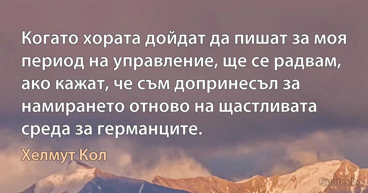 Когато хората дойдат да пишат за моя период на управление, ще се радвам, ако кажат, че съм допринесъл за намирането отново на щастливата среда за германците. (Хелмут Кол)