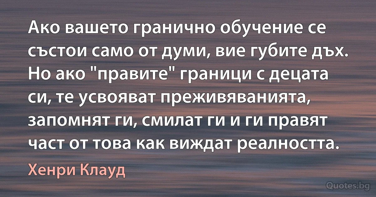 Ако вашето гранично обучение се състои само от думи, вие губите дъх. Но ако "правите" граници с децата си, те усвояват преживяванията, запомнят ги, смилат ги и ги правят част от това как виждат реалността. (Хенри Клауд)