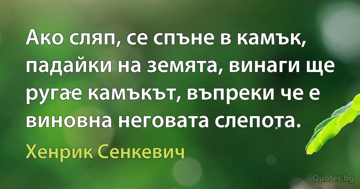 Ако сляп, се спъне в камък, падайки на земята, винаги ще ругае камъкът, въпреки че е виновна неговата слепота. (Хенрик Сенкевич)