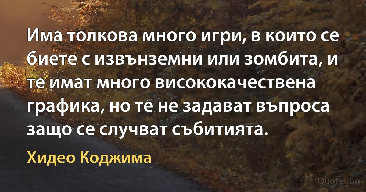 Има толкова много игри, в които се биете с извънземни или зомбита, и те имат много висококачествена графика, но те не задават въпроса защо се случват събитията. (Хидео Коджима)