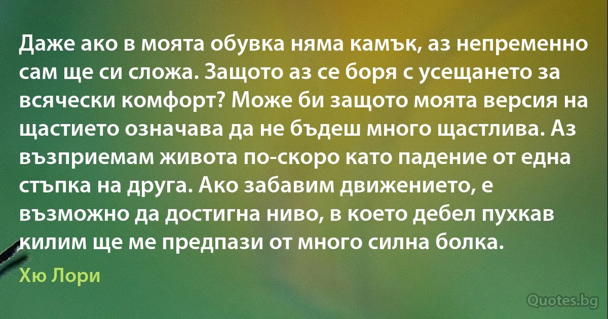 Даже ако в моята обувка няма камък, аз непременно сам ще си сложа. Защото аз се боря с усещането за всячески комфорт? Може би защото моята версия на щастието означава да не бъдеш много щастлива. Аз възприемам живота по-скоро като падение от една стъпка на друга. Ако забавим движението, е възможно да достигна ниво, в което дебел пухкав килим ще ме предпази от много силна болка. (Хю Лори)