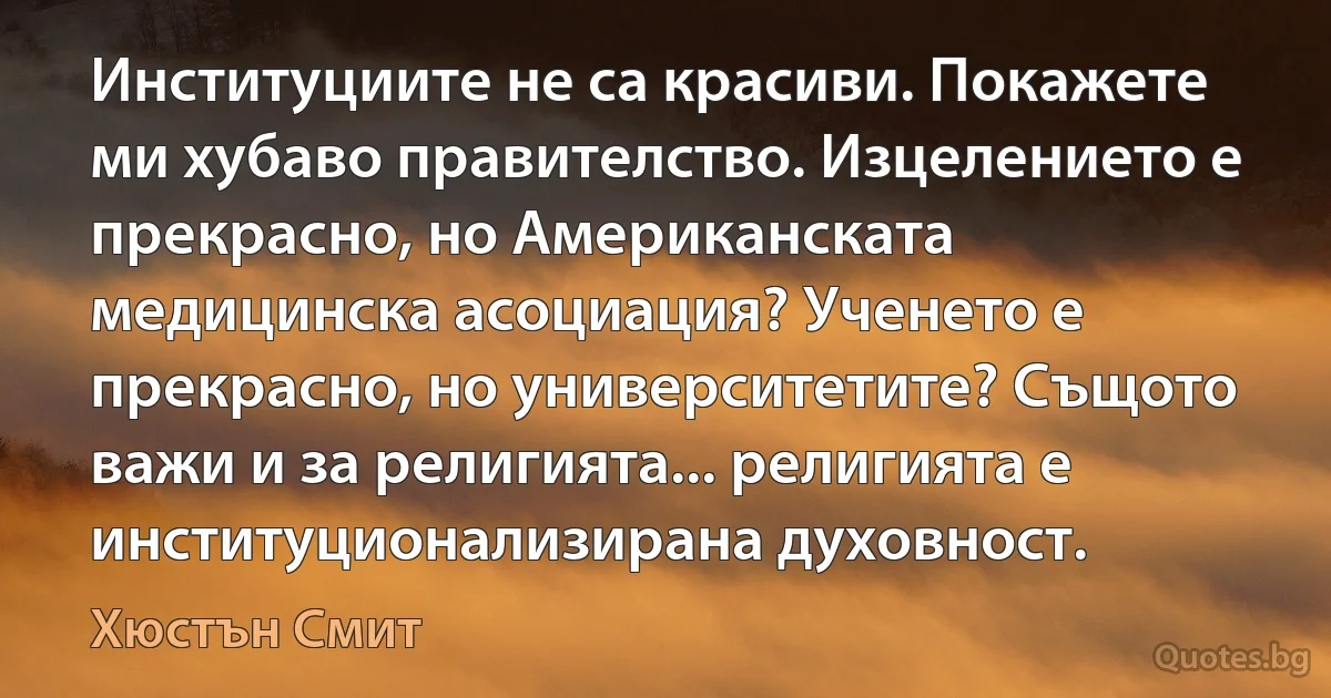 Институциите не са красиви. Покажете ми хубаво правителство. Изцелението е прекрасно, но Американската медицинска асоциация? Ученето е прекрасно, но университетите? Същото важи и за религията... религията е институционализирана духовност. (Хюстън Смит)