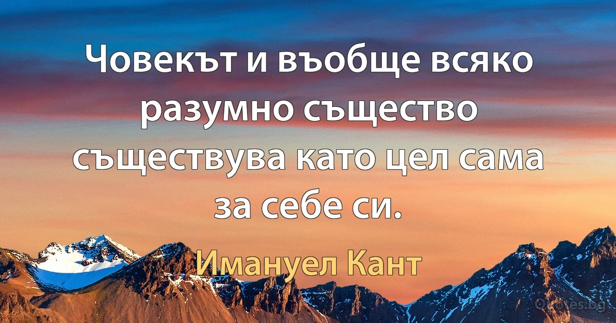 Човекът и въобще всяко разумно същество съществува като цел сама за себе си. (Имануел Кант)