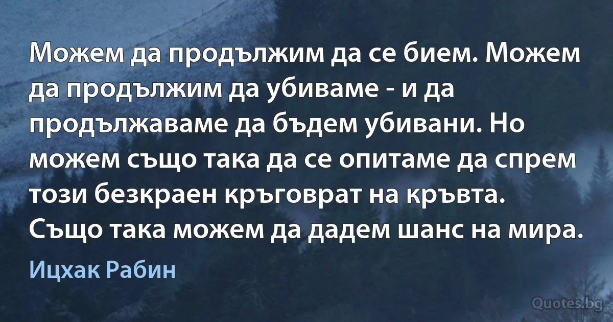 Можем да продължим да се бием. Можем да продължим да убиваме - и да продължаваме да бъдем убивани. Но можем също така да се опитаме да спрем този безкраен кръговрат на кръвта. Също така можем да дадем шанс на мира. (Ицхак Рабин)