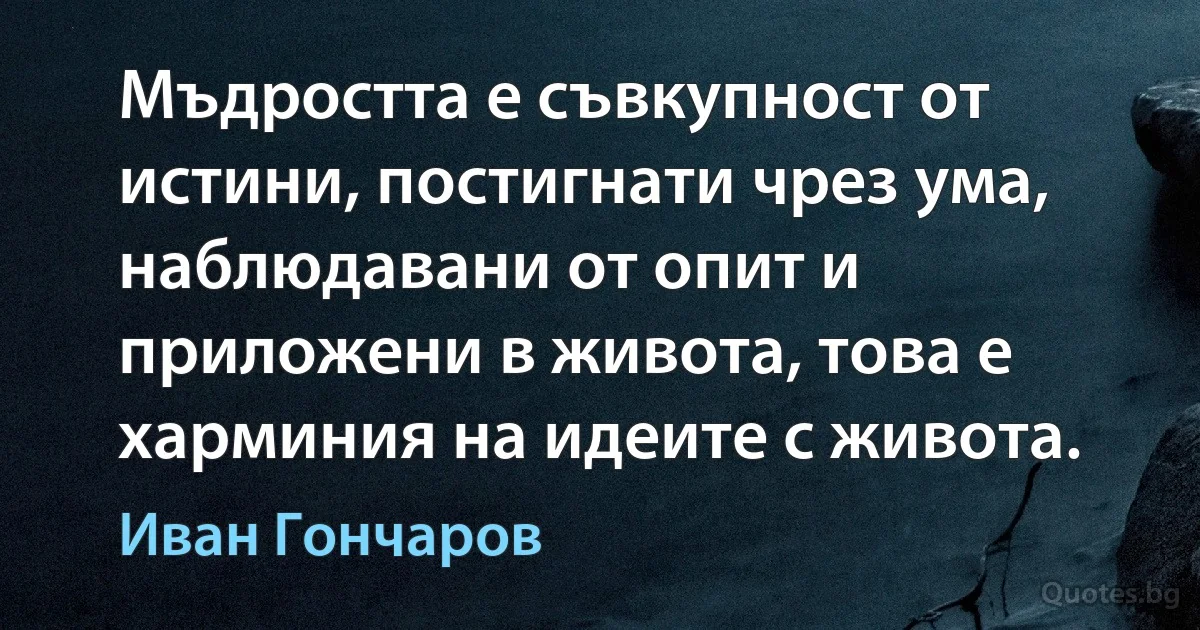 Мъдростта е съвкупност от истини, постигнати чрез ума, наблюдавани от опит и приложени в живота, това е харминия на идеите с живота. (Иван Гончаров)