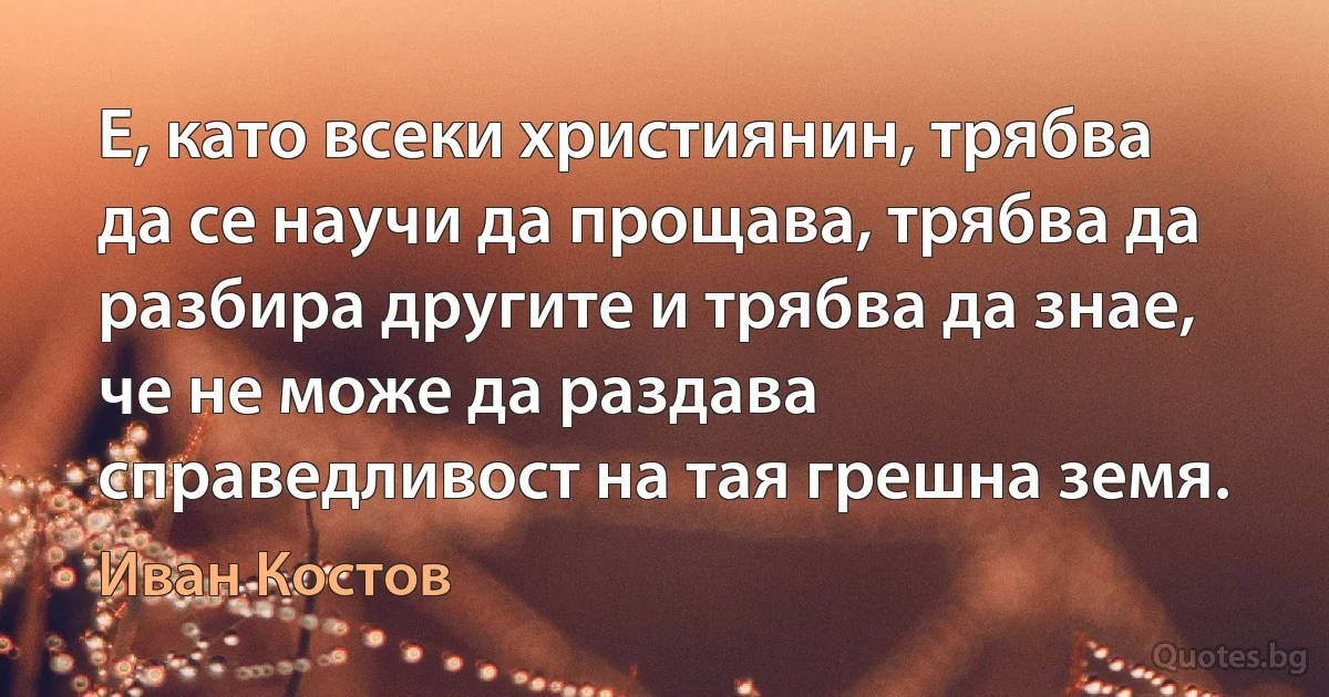 Е, като всеки християнин, трябва да се научи да прощава, трябва да разбира другите и трябва да знае, че не може да раздава справедливост на тая грешна земя. (Иван Костов)