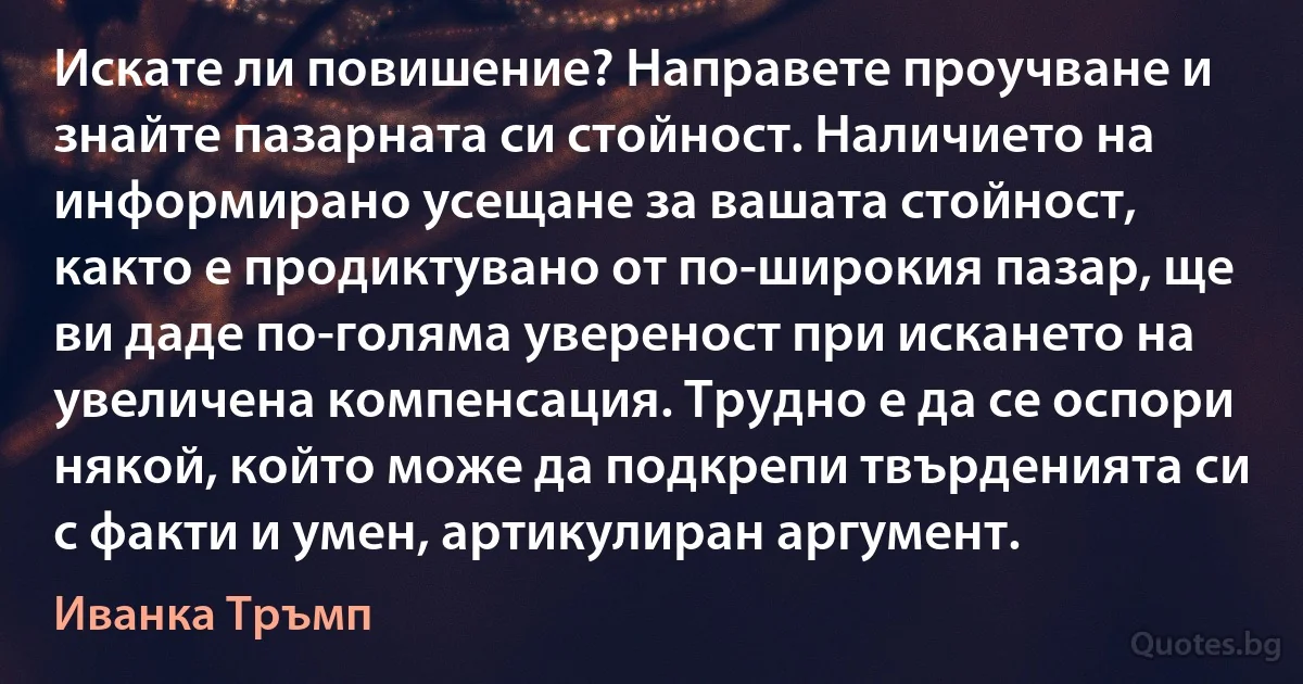 Искате ли повишение? Направете проучване и знайте пазарната си стойност. Наличието на информирано усещане за вашата стойност, както е продиктувано от по-широкия пазар, ще ви даде по-голяма увереност при искането на увеличена компенсация. Трудно е да се оспори някой, който може да подкрепи твърденията си с факти и умен, артикулиран аргумент. (Иванка Тръмп)