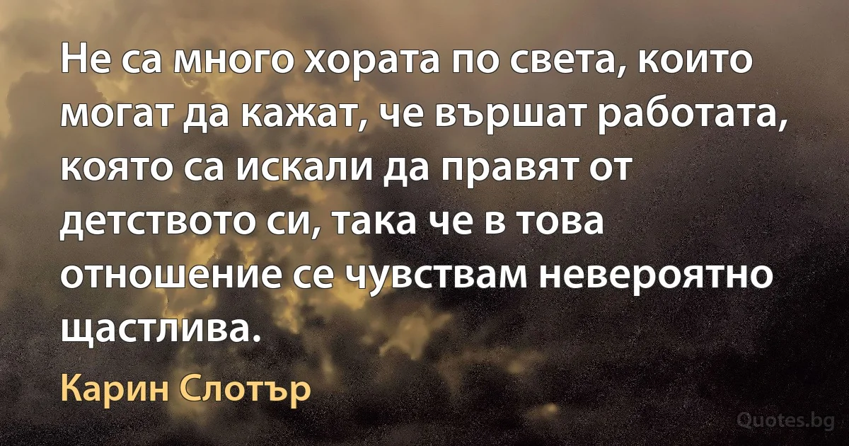 Не са много хората по света, които могат да кажат, че вършат работата, която са искали да правят от детството си, така че в това отношение се чувствам невероятно щастлива. (Карин Слотър)