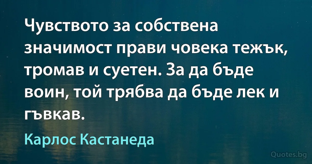 Чувството за собствена значимост прави човека тежък, тромав и суетен. За да бъде воин, той трябва да бъде лек и гъвкав. (Карлос Кастанеда)