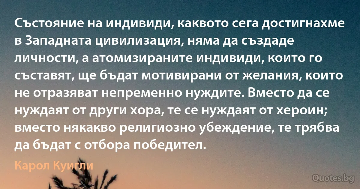 Състояние на индивиди, каквото сега достигнахме в Западната цивилизация, няма да създаде личности, а атомизираните индивиди, които го съставят, ще бъдат мотивирани от желания, които не отразяват непременно нуждите. Вместо да се нуждаят от други хора, те се нуждаят от хероин; вместо някакво религиозно убеждение, те трябва да бъдат с отбора победител. (Карол Куигли)